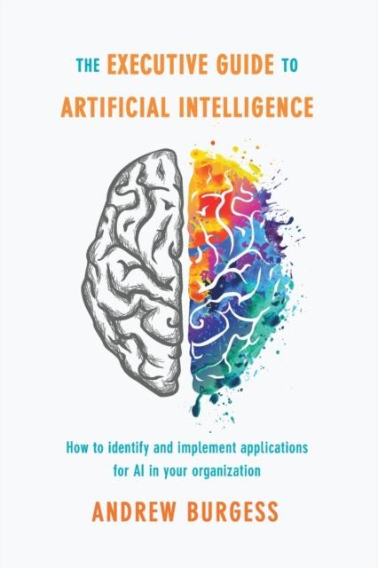 The The Executive Guide To Artificial Intelligence : How To Identify and Implement Applications for AI In Your Organization Book