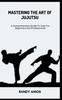 The Mastering the Art of Jujutsu : A Comprehensive Guide To Judo For Beginners And Professionals Book