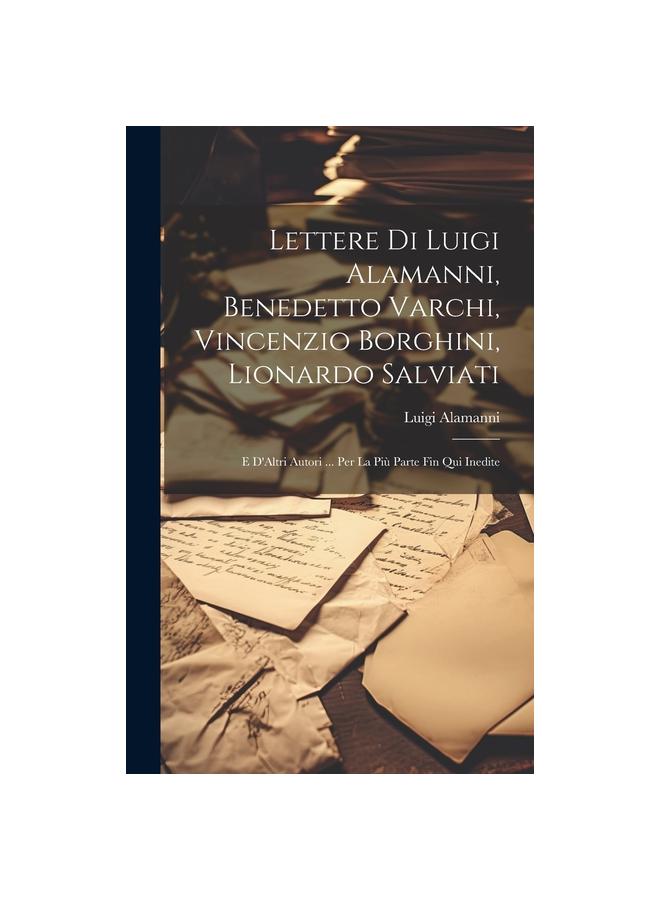 The Lettere Di Luigi Alamanni, Benedetto Varchi, Vincenzio Borghini, Lionardo Salviati : E D'Altri Autori ... Per La Piu Parte Fin Qui Inedite Book