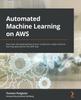 The Automated Machine Learning On AWS : Fast-track the Development of Your Production-ready Machine Learning Applications the AWS Way Book