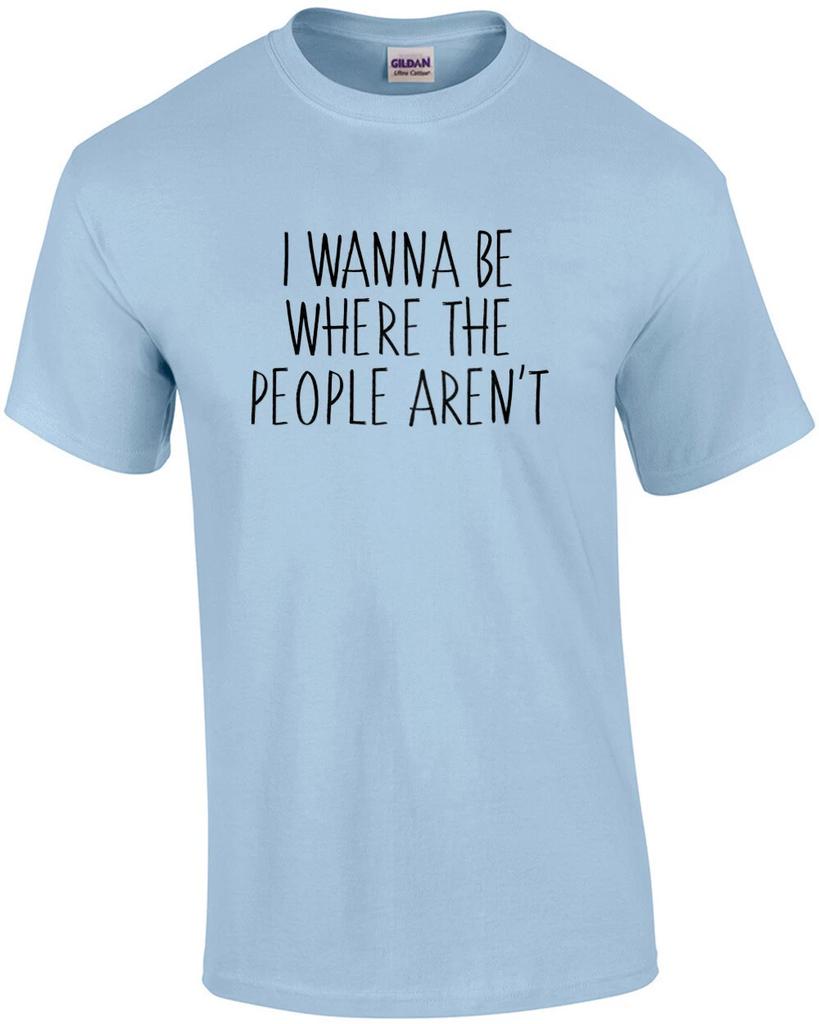 I wanna be where the people arent - funny t-shirt