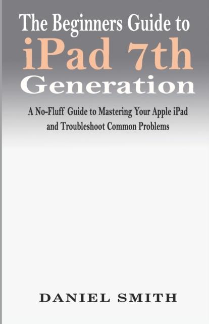 The The Beginners Guide To iPad 7th Generation : A No-Fluff Guide To Mastering Your Apple iPad and Troubleshoot Common Problems Book