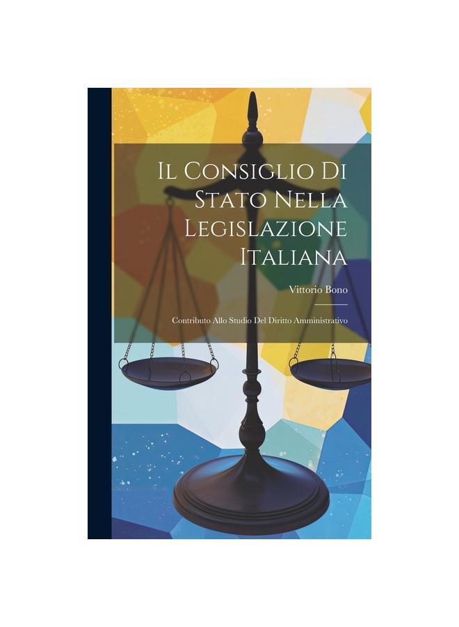 The Il Consiglio Di Stato Nella Legislazione Italiana : Contributo Allo Studio Del Diritto Amministrativo Book
