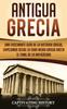 Книга Antigua Grecia : Una Fascinante Guia De La Historia Griega, Empezando Desde La Edad Media Griega Hasta El Final De La Antiguedad