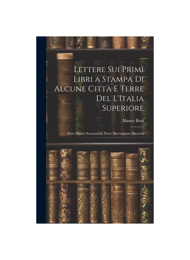 The Lettere Sui Primi Libri a Stampa Di Alcune Citta E Terre Del L'Italia Superiore : Parte Sinora Sconosciuti, Parte Nuovamente Illustrati Book