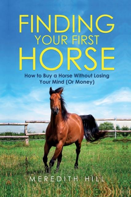 The Finding Your First Horse : How To Buy a Horse Without Losing Your Mind (or Money) Book