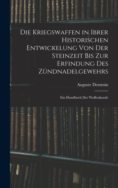 The Die Kriegswaffen In Ibrer Historischen Entwickelung Von Der Steinzeit Bis Zur Erfindung Des Zundnadelgewehrs : Ein Handbuch Der Waffenkunde Book