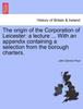 Книга The Origin of the Corporation of Leicester : A Lecture ... with an Appendix Containing a Selection from the Borough Charters.