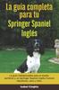 Книга La Guia Completa Para Tu Springer Spaniel Ingles : La Guia Indispensable Para El Dueno Perfecto Y Un Springer Spaniel Ingles Obediente, Sano Y Feliz.