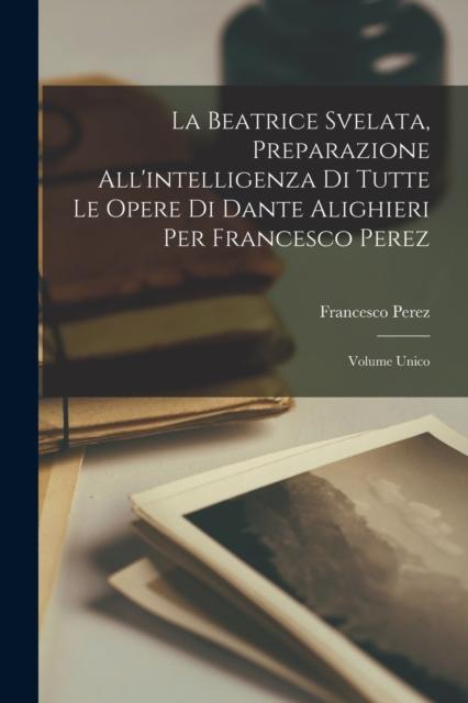 The La Beatrice Svelata, Preparazione All'intelligenza Di Tutte Le Opere Di Dante Alighieri Per Francesco Perez : Volume Unico Book