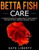 Книга Betta Fish Care : A Complete Guide To Learn How To Take Care of Your Betta Fish. Keeping, Feeding, Health