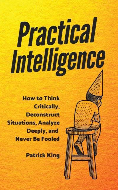 The Practical Intelligence : How To Think Critically, Deconstruct Situations, Analyze Deeply, and Never Be Fooled Book