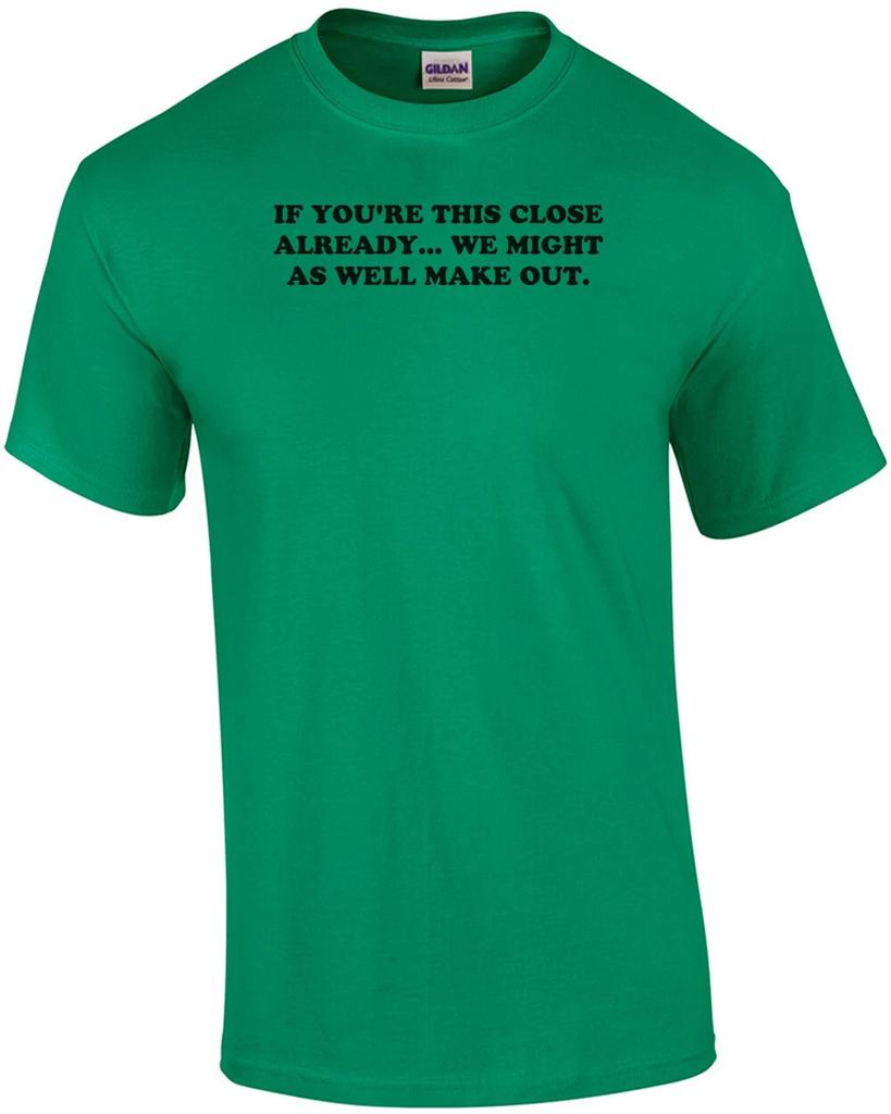 IF YOU'RE THIS CLOSE ALREADY... WE MIGHT AS WELL MAKE OUT. Shirt