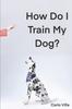 Книга How Do I Train My Dog? : A Quick Guide To Everything You Need To Get Started with Dog Training