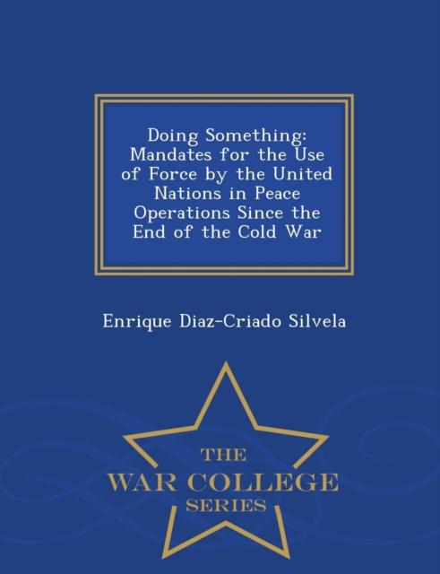 The Doing Something : Mandates for the Use of Force by the United Nations In Peace Operations Since the End of the Cold War - War College Series Book